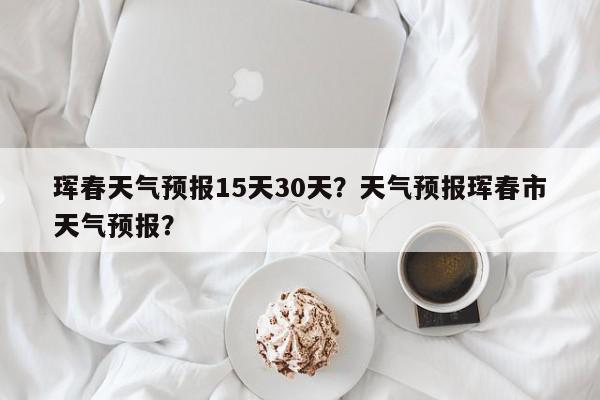 珲春天气预报15天30天？天气预报珲春市天气预报？-第1张图片