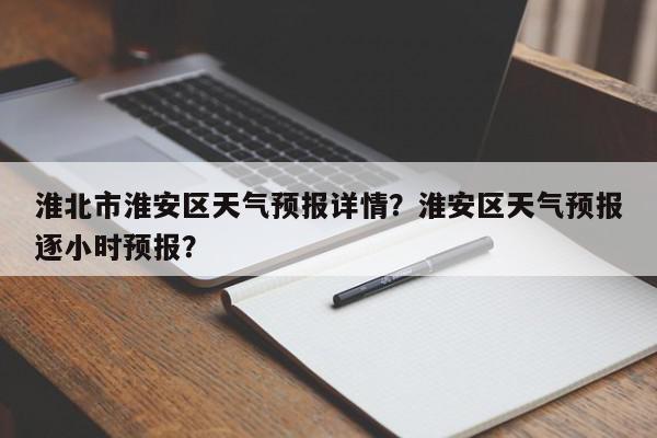 淮北市淮安区天气预报详情？淮安区天气预报逐小时预报？-第1张图片