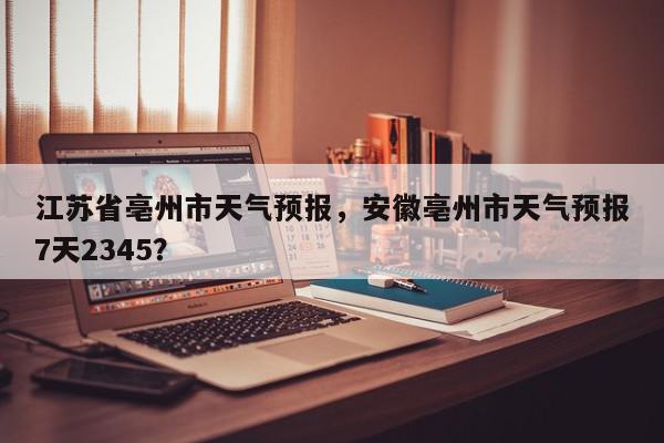 江苏省亳州市天气预报，安徽亳州市天气预报7天2345？-第1张图片