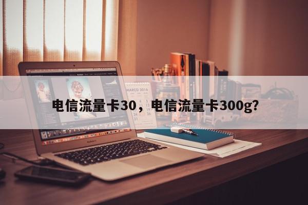 电信流量卡30，电信流量卡300g？-第1张图片