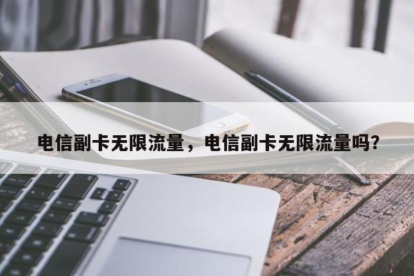 电信副卡无限流量，电信副卡无限流量吗？-第1张图片