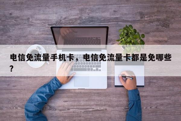 电信免流量手机卡，电信免流量卡都是免哪些?-第1张图片