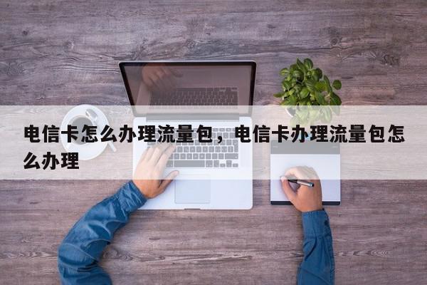 电信卡怎么办理流量包，电信卡办理流量包怎么办理-第1张图片