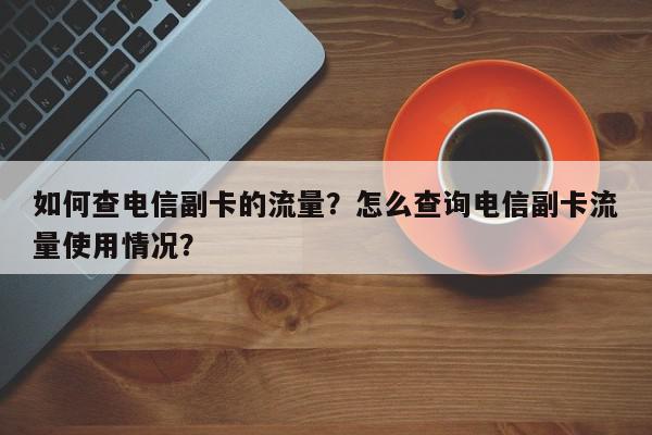 如何查电信副卡的流量？怎么查询电信副卡流量使用情况？-第1张图片