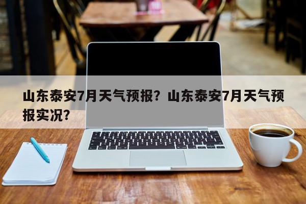 山东泰安7月天气预报？山东泰安7月天气预报实况？-第1张图片