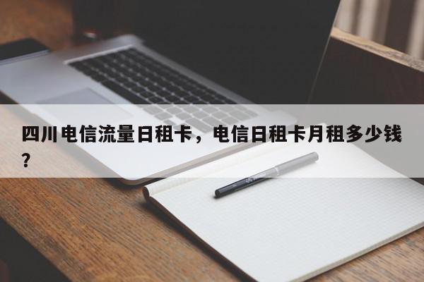 四川电信流量日租卡，电信日租卡月租多少钱？-第1张图片