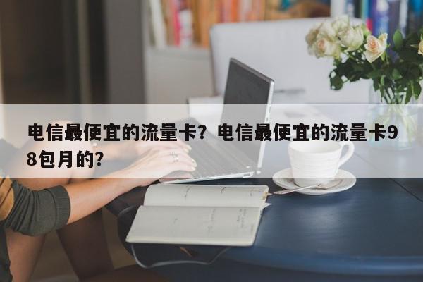 电信最便宜的流量卡？电信最便宜的流量卡98包月的？-第1张图片