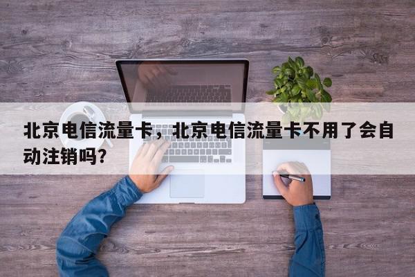 北京电信流量卡，北京电信流量卡不用了会自动注销吗？-第1张图片