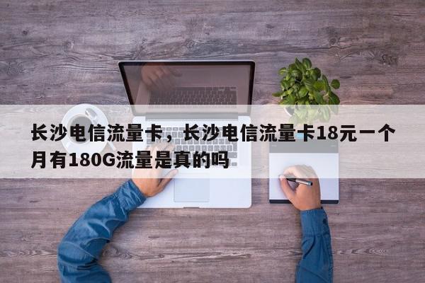 长沙电信流量卡，长沙电信流量卡18元一个月有180G流量是真的吗-第1张图片