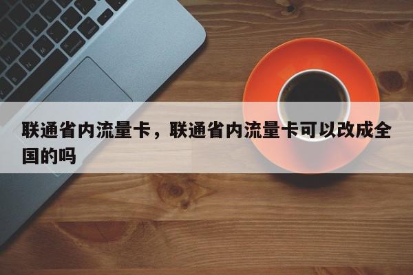 联通省内流量卡，联通省内流量卡可以改成全国的吗-第1张图片