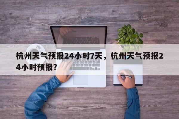 杭州天气预报24小时7天，杭州天气预报24小时预报？-第1张图片