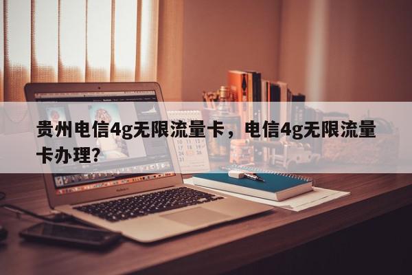 贵州电信4g无限流量卡，电信4g无限流量卡办理？-第1张图片