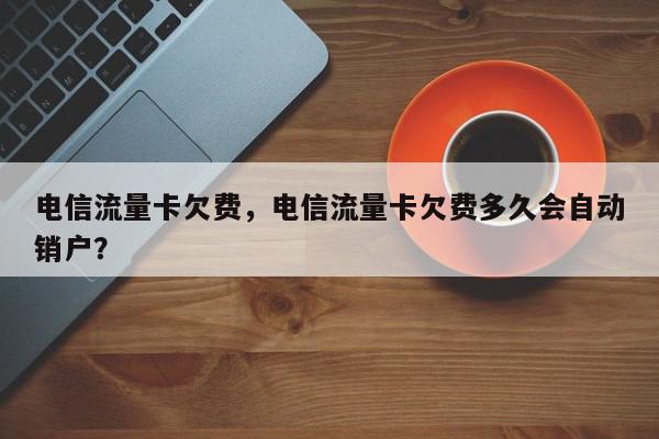 电信流量卡欠费，电信流量卡欠费多久会自动销户？-第1张图片