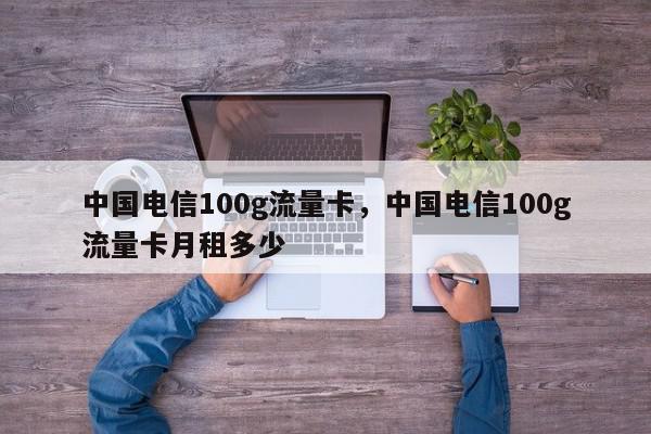 中国电信100g流量卡，中国电信100g流量卡月租多少-第1张图片