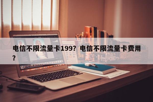 电信不限流量卡199？电信不限流量卡费用
？-第1张图片