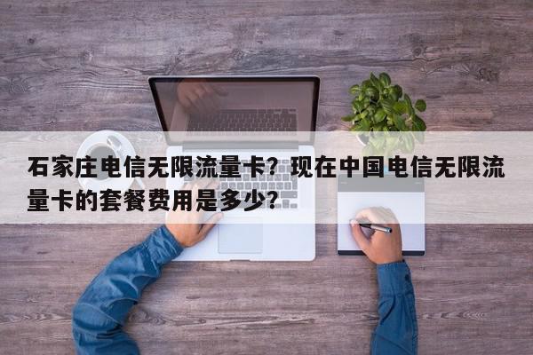 石家庄电信无限流量卡？现在中国电信无限流量卡的套餐费用是多少？-第1张图片