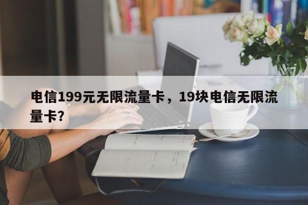 电信199元无限流量卡，19块电信无限流量卡？-第1张图片