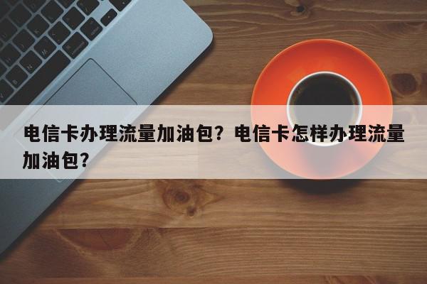 电信卡办理流量加油包？电信卡怎样办理流量加油包？-第1张图片