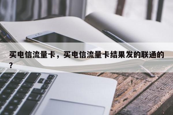 买电信流量卡，买电信流量卡结果发的联通的？-第1张图片