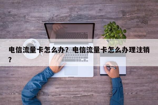 电信流量卡怎么办？电信流量卡怎么办理注销？-第1张图片