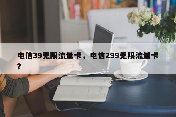 电信39无限流量卡，电信299无限流量卡？-第1张图片