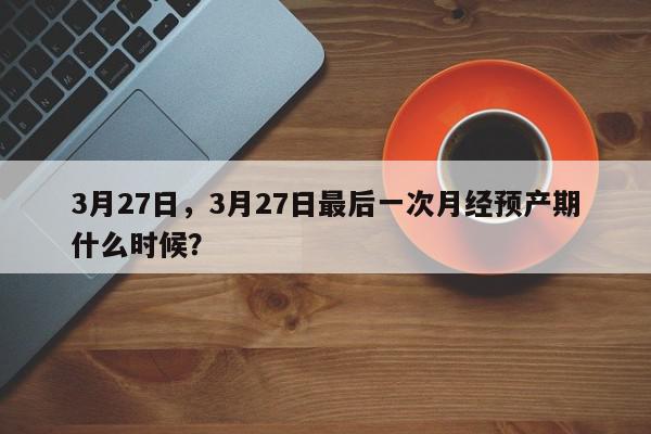 3月27日，3月27日最后一次月经预产期什么时候？-第1张图片