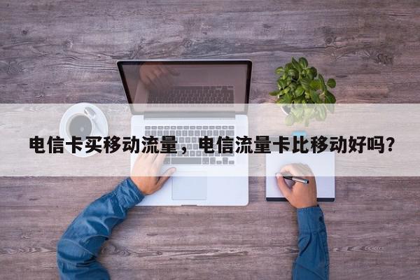 电信卡买移动流量，电信流量卡比移动好吗？-第1张图片