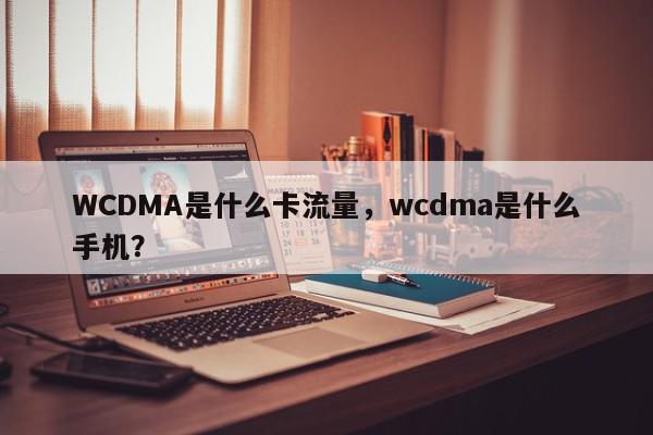 WCDMA是什么卡流量，wcdma是什么手机？-第1张图片