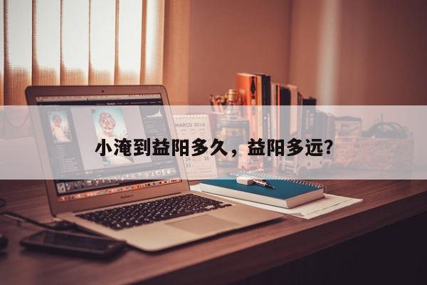 小淹到益阳多久，益阳多远？-第1张图片