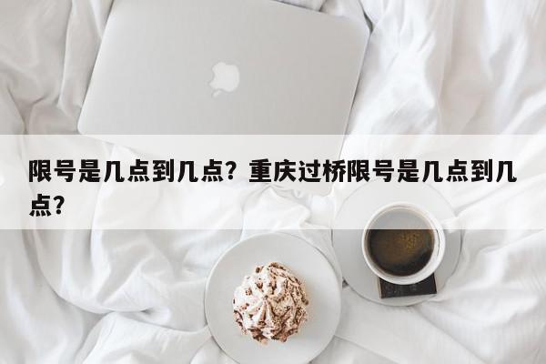 限号是几点到几点？重庆过桥限号是几点到几点？-第1张图片