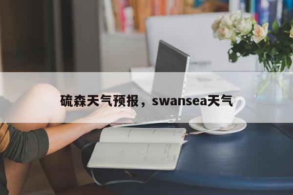 硫森天气预报，swansea天气-第1张图片