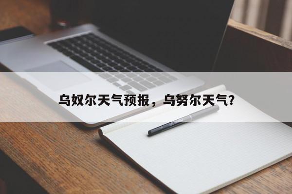 乌奴尔天气预报，乌努尔天气？-第1张图片