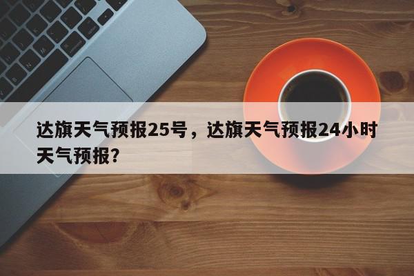 达旗天气预报25号，达旗天气预报24小时天气预报？-第1张图片