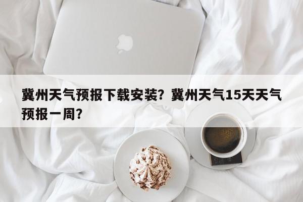 冀州天气预报下载安装？冀州天气15天天气预报一周？-第1张图片