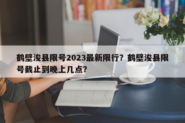 鹤壁浚县限号2023最新限行？鹤壁浚县限号截止到晚上几点？-第1张图片