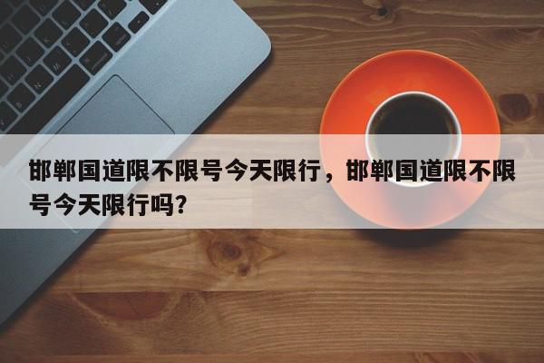 邯郸国道限不限号今天限行，邯郸国道限不限号今天限行吗？-第1张图片