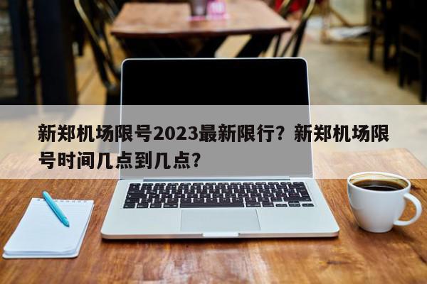 新郑机场限号2023最新限行？新郑机场限号时间几点到几点？-第1张图片