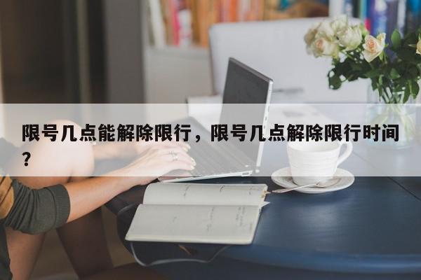 限号几点能解除限行，限号几点解除限行时间？-第1张图片