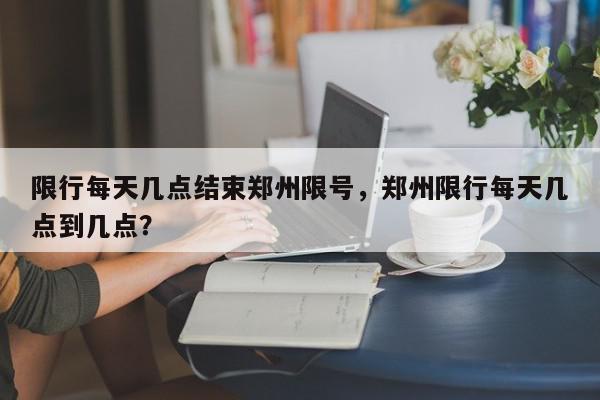 限行每天几点结束郑州限号，郑州限行每天几点到几点？-第1张图片