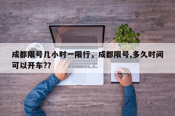 成都限号几小时一限行，成都限号,多久时间可以开车?？-第1张图片