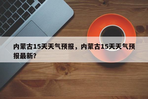 内蒙古15天天气预报，内蒙古15天天气预报最新？-第1张图片