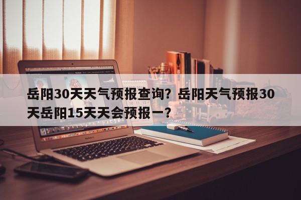 岳阳30天天气预报查询？岳阳天气预报30天岳阳15天天会预报一？-第1张图片