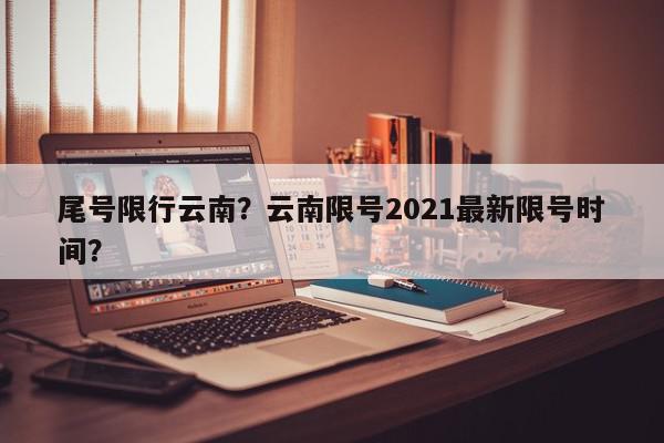 尾号限行云南？云南限号2021最新限号时间？-第1张图片