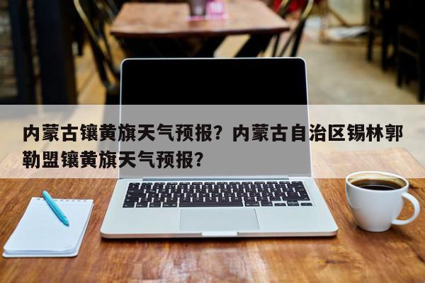 内蒙古镶黄旗天气预报？内蒙古自治区锡林郭勒盟镶黄旗天气预报？-第1张图片