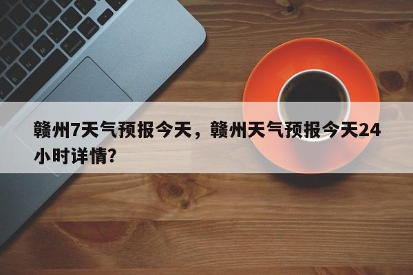 赣州7天气预报今天，赣州天气预报今天24小时详情？-第1张图片