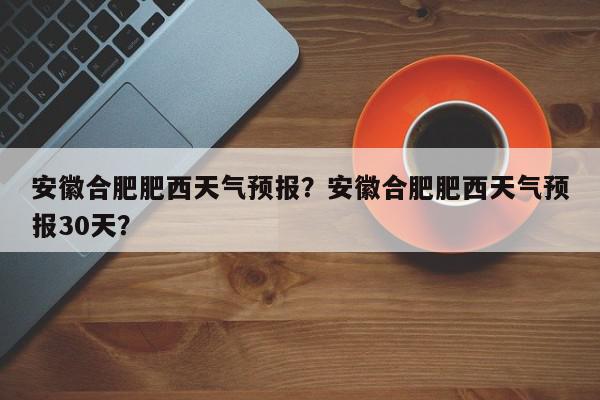 安徽合肥肥西天气预报？安徽合肥肥西天气预报30天？-第1张图片