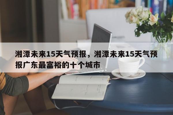 湘潭未来15天气预报，湘潭未来15天气预报广东最富裕的十个城市-第1张图片