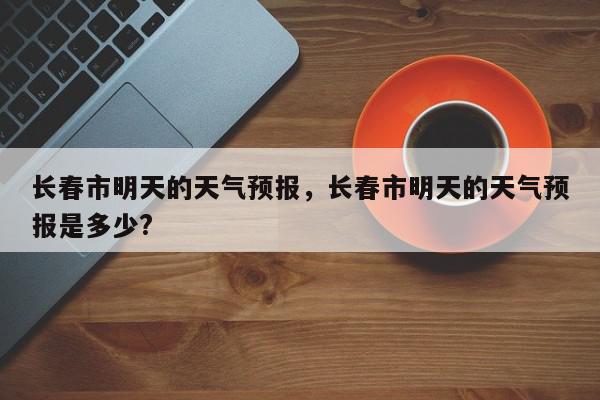 长春市明天的天气预报，长春市明天的天气预报是多少?-第1张图片