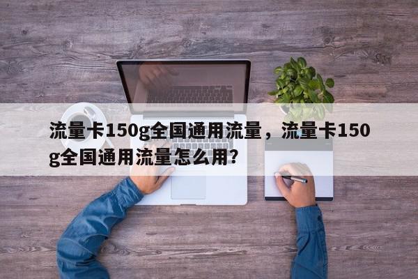 流量卡150g全国通用流量，流量卡150g全国通用流量怎么用？-第1张图片