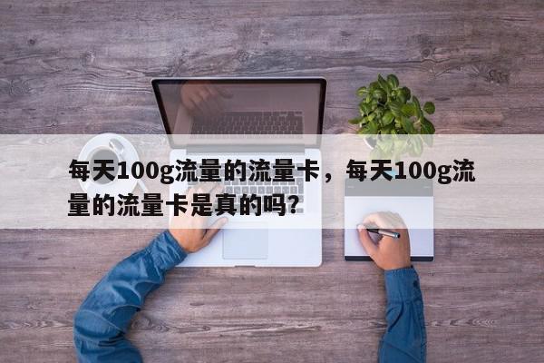 每天100g流量的流量卡，每天100g流量的流量卡是真的吗？-第1张图片